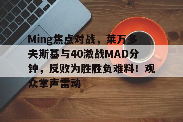 九游平台-Ming焦点对战，莱万多夫斯基与40激战MAD分钟，反败为胜胜负难料！观众掌声雷动(莱万多夫斯基为什么去拜仁)