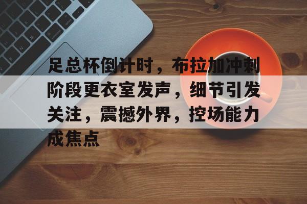 九游下载安装-足总杯倒计时，布拉加冲刺阶段更衣室发声，细节引发关注，震撼外界，控场能力成焦点的简单介绍