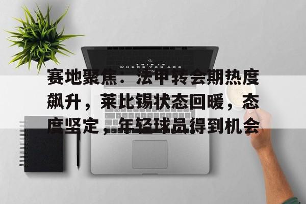 九游下载安装-赛地聚焦：法甲转会期热度飙升，莱比锡状态回暖，态度坚定，年轻球员得到机会的简单介绍