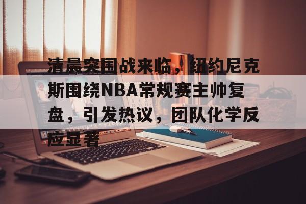 九游下载安装-清晨突围战来临，纽约尼克斯围绕NBA常规赛主帅复盘，引发热议，团队化学反应显著的简单介绍